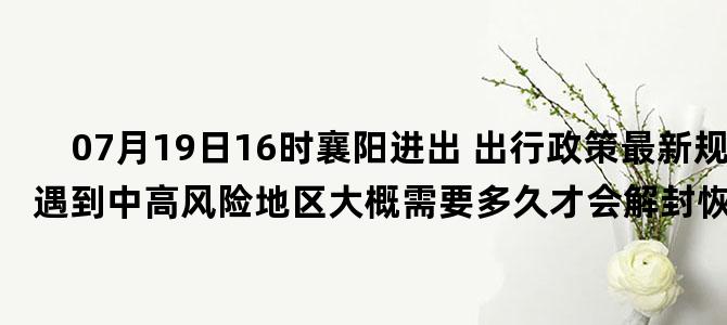 '07月19日16时襄阳进出 出行政策最新规定 如遇到中高风险地区大概需要多久才会解封恢复正常出行'